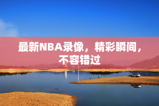 最新NBA录像,精彩瞬间,不容错过