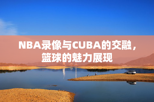 NBA录像与CUBA的交融,篮球的魅力展现