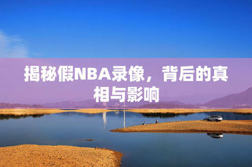揭秘假NBA录像，背后的真相与影响