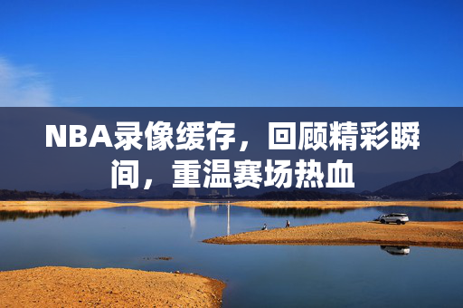 NBA录像缓存,回顾精彩瞬间,重温赛场热血