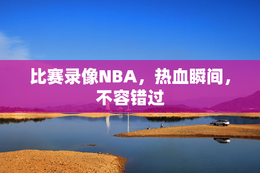 比赛录像NBA,热血瞬间,不容错过