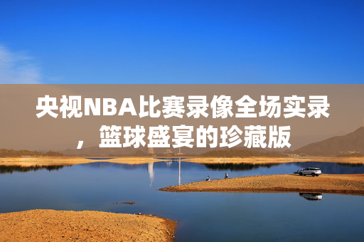 央视NBA比赛录像全场实录，篮球盛宴的珍藏版