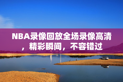 NBA录像回放全场录像高清，精彩瞬间，不容错过