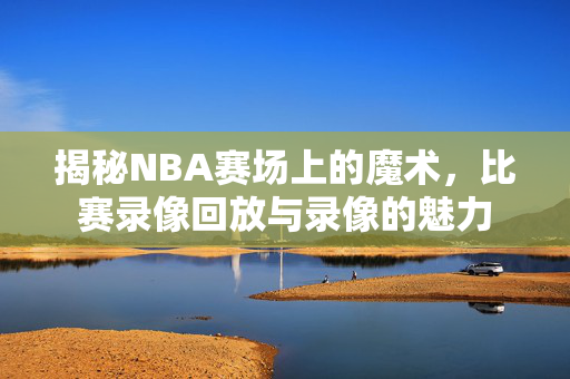 揭秘NBA赛场上的魔术，比赛录像回放与录像的魅力