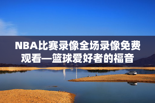 NBA比赛录像全场录像免费观看—篮球爱好者的福音