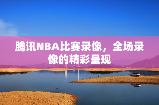 腾讯NBA比赛录像,全场录像的精彩呈现