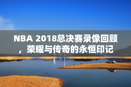 NBA 2018总决赛录像回顾，荣耀与传奇的永恒印记