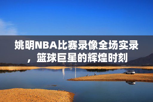 姚明NBA比赛录像全场实录，篮球巨星的辉煌时刻