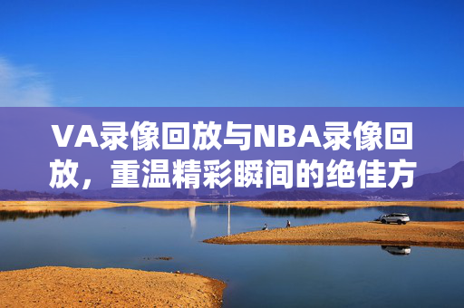 VA录像回放与NBA录像回放，重温精彩瞬间的绝佳方式