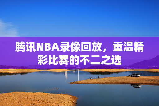 腾讯NBA录像回放，重温精彩比赛的不二之选