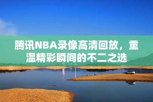 腾讯NBA录像高清回放，重温精彩瞬间的不二之选