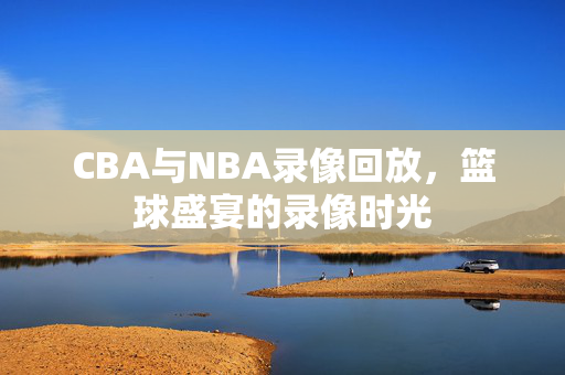 CBA与NBA录像回放，篮球盛宴的录像时光