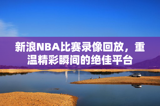 新浪NBA比赛录像回放，重温精彩瞬间的绝佳平台