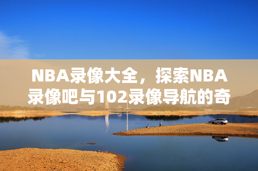 NBA录像大全，探索NBA录像吧与102录像导航的奇妙世界