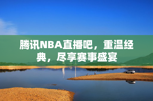 腾讯NBA直播吧，重温经典，尽享赛事盛宴