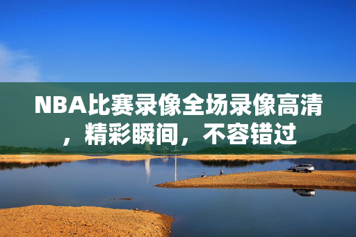 NBA比赛录像全场录像高清,精彩瞬间,不容错过