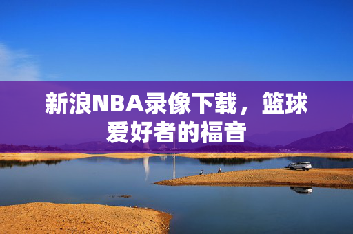 新浪NBA录像下载，篮球爱好者的福音