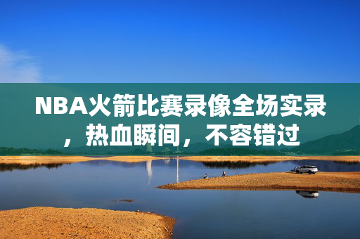 NBA火箭比赛录像全场实录,热血瞬间,不容错过