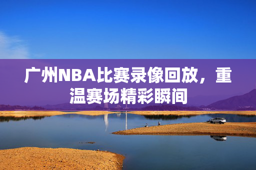 广州NBA比赛录像回放,重温赛场精彩瞬间