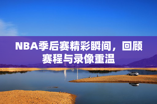 NBA季后赛精彩瞬间，回顾赛程与录像重温