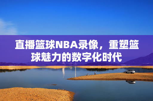 直播篮球NBA录像，重塑篮球魅力的数字化时代