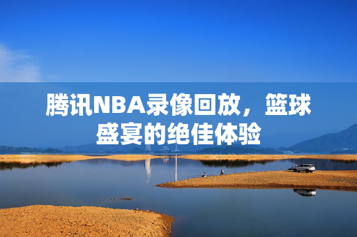 腾讯NBA录像回放，篮球盛宴的绝佳体验