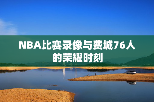 NBA比赛录像与费城76人的荣耀时刻