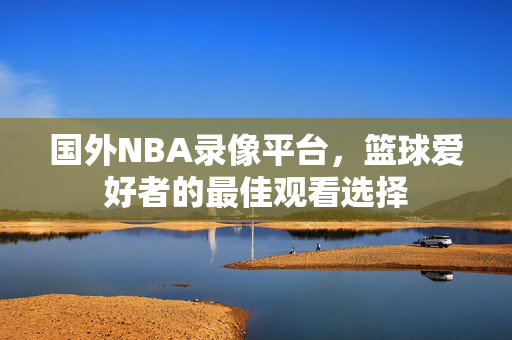 国外NBA录像平台,篮球爱好者的最佳观看选择