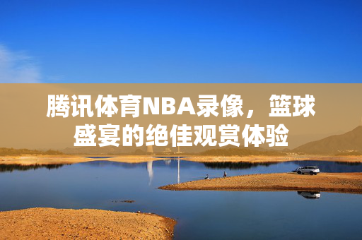 腾讯体育NBA录像,篮球盛宴的绝佳观赏体验