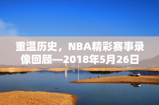 重温历史，NBA精彩赛事录像回顾—2018年5月26日