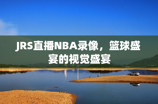 JRS直播NBA录像，篮球盛宴的视觉盛宴