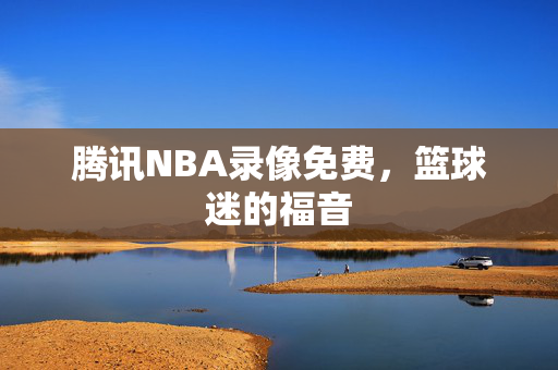 腾讯NBA录像免费,篮球迷的福音