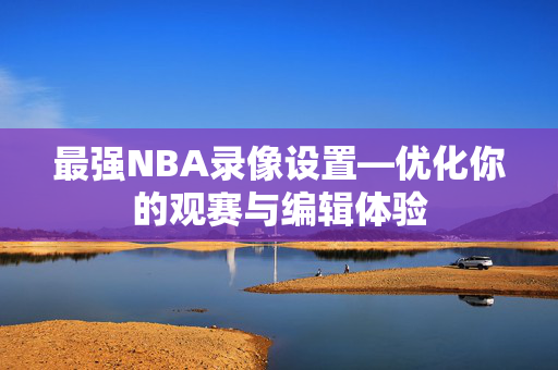 最强NBA录像设置—优化你的观赛与编辑体验