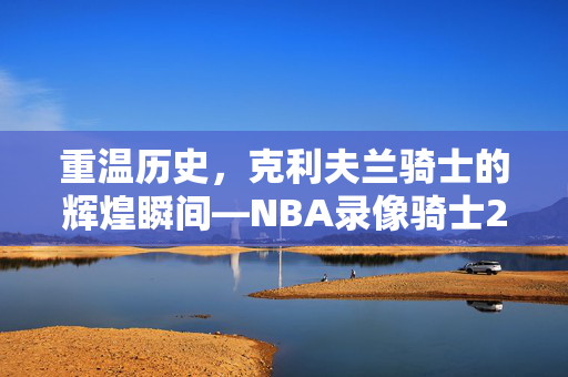 重温历史，克利夫兰骑士的辉煌瞬间—NBA录像骑士2017年10月6日回顾