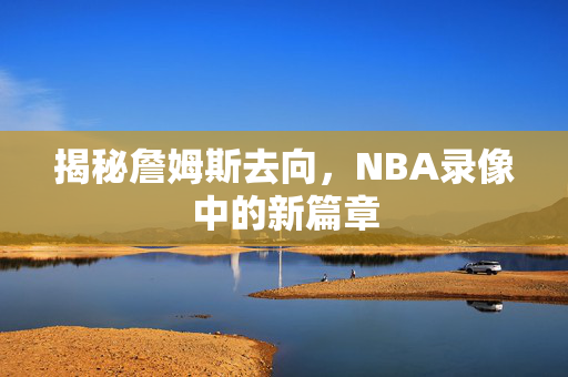 揭秘詹姆斯去向，NBA录像中的新篇章