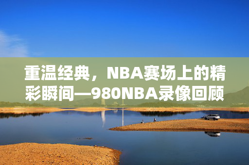 重温经典，NBA赛场上的精彩瞬间—980NBA录像回顾
