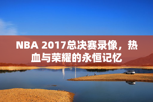 NBA 2017总决赛录像,热血与荣耀的永恒记忆 NBA 2017总决赛录像,热血与荣耀的永恒记忆
