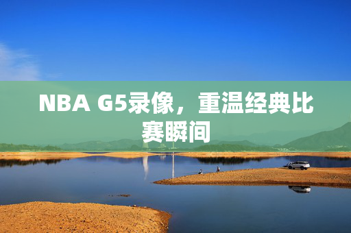 NBA G5录像，重温经典比赛瞬间
